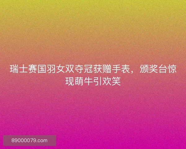 瑞士赛国羽女双夺冠获赠手表，颁奖台惊现萌牛引欢笑