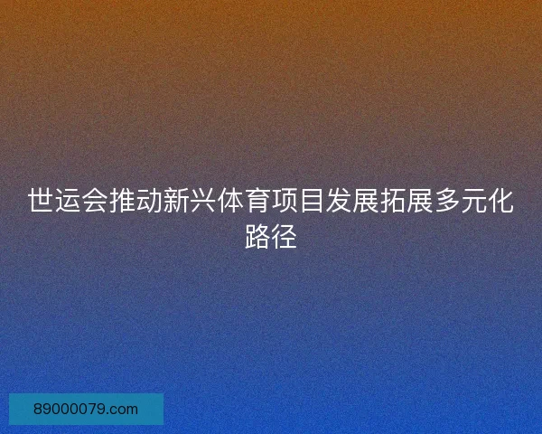 世运会推动新兴体育项目发展拓展多元化路径