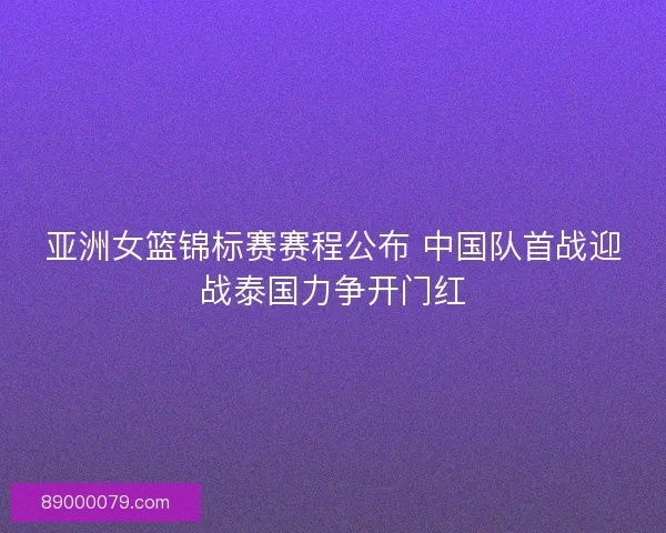 亚洲女篮锦标赛赛程公布 中国队首战迎战泰国力争开门红