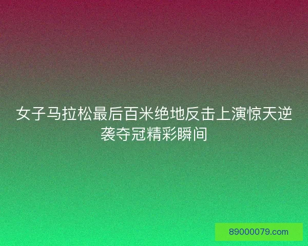 女子马拉松最后百米绝地反击上演惊天逆袭夺冠精彩瞬间